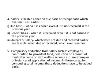 4. Salary is taxable either on due basis or receipt basis which 
ever matures earlier: 
i) Due basis – when it is earned even if it is not received in the 
previous year. 
ii) Receipt basis – when it is received even if it is not earned in 
the previous year. 
iii) Arrears of salary- which were not due and received earlier 
are taxable when due or received, which ever is earlier. 
5. Compulsory deduction from salary such as employees’ 
contribution to provident fund, deduction on account of 
medical scheme or staff welfare scheme etc. are examples 
of instances of application of income. In these cases, for 
computing total income, these deductions have to be added 
back. 
 
