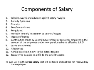 Components of Salary 
1. Salaries, wages and advance against salary / wages 
2. Annuity / pension 
3. Gratuity 
4. Fees/ commission 
5. Perquisites 
6. Profits in lieu of / in addition to salaries/ wages 
7. Incentive/ bonus 
8. Contribution made by Central Government or any other employer in the 
account of the employee under new pension scheme effective 1.4.04 
9. Leave encashment 
10. Allowances 
11. Annual accretion in RPF to the extent taxable 
12. Transferred balance to a RPF to the extent taxable 
To sum up, it is the gross salary that will be taxed and not the net received by 
the employee 
 