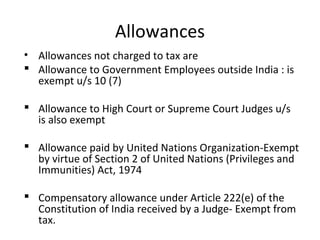 Allowances 
• Allowances not charged to tax are 
 Allowance to Government Employees outside India : is 
exempt u/s 10 (7) 
 Allowance to High Court or Supreme Court Judges u/s 
is also exempt 
 Allowance paid by United Nations Organization-Exempt 
by virtue of Section 2 of United Nations (Privileges and 
Immunities) Act, 1974 
 Compensatory allowance under Article 222(e) of the 
Constitution of India received by a Judge- Exempt from 
tax. 
 