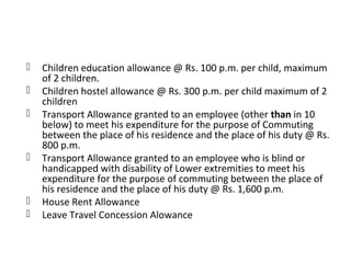  Children education allowance @ Rs. 100 p.m. per child, maximum 
of 2 children. 
 Children hostel allowance @ Rs. 300 p.m. per child maximum of 2 
children 
 Transport Allowance granted to an employee (other than in 10 
below) to meet his expenditure for the purpose of Commuting 
between the place of his residence and the place of his duty @ Rs. 
800 p.m. 
 Transport Allowance granted to an employee who is blind or 
handicapped with disability of Lower extremities to meet his 
expenditure for the purpose of commuting between the place of 
his residence and the place of his duty @ Rs. 1,600 p.m. 
 House Rent Allowance 
 Leave Travel Concession Alowance 
 