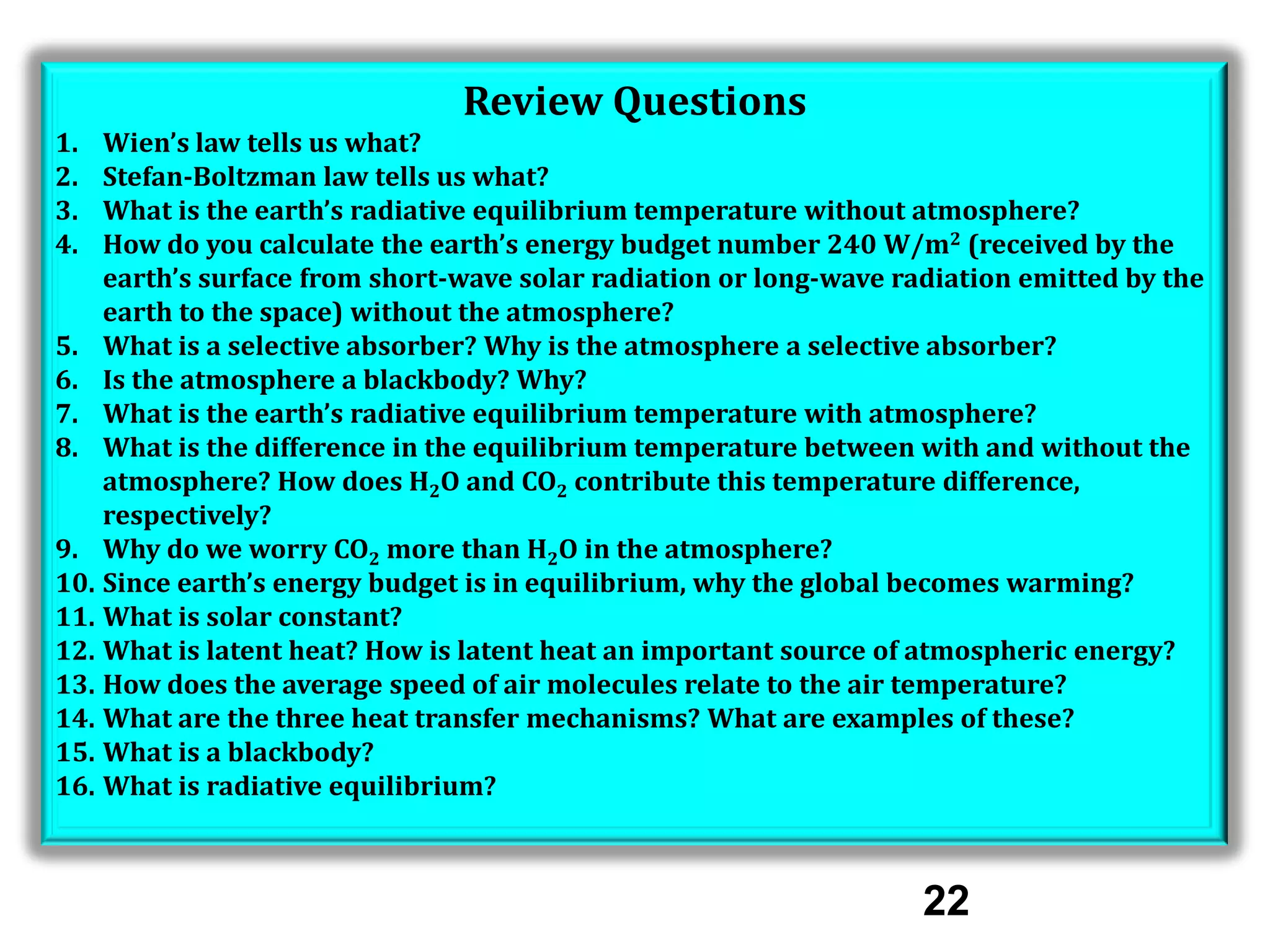 Review Questions
1.
2.
3.
4.

Wien’s law tells us what?
Stefan-Boltzman law tells us what?
What is the earth’s radiative equilibrium temperature without atmosphere?
How do you calculate the earth’s energy budget number 240 W/m2 (received by the
earth’s surface from short-wave solar radiation or long-wave radiation emitted by the
earth to the space) without the atmosphere?
5. What is a selective absorber? Why is the atmosphere a selective absorber?
6. Is the atmosphere a blackbody? Why?
7. What is the earth’s radiative equilibrium temperature with atmosphere?
8. What is the difference in the equilibrium temperature between with and without the
atmosphere? How does H2O and CO2 contribute this temperature difference,
respectively?
9. Why do we worry CO2 more than H2O in the atmosphere?
10. Since earth’s energy budget is in equilibrium, why the global becomes warming?
11. What is solar constant?
12. What is latent heat? How is latent heat an important source of atmospheric energy?
13. How does the average speed of air molecules relate to the air temperature?
14. What are the three heat transfer mechanisms? What are examples of these?
15. What is a blackbody?
16. What is radiative equilibrium?

22

 