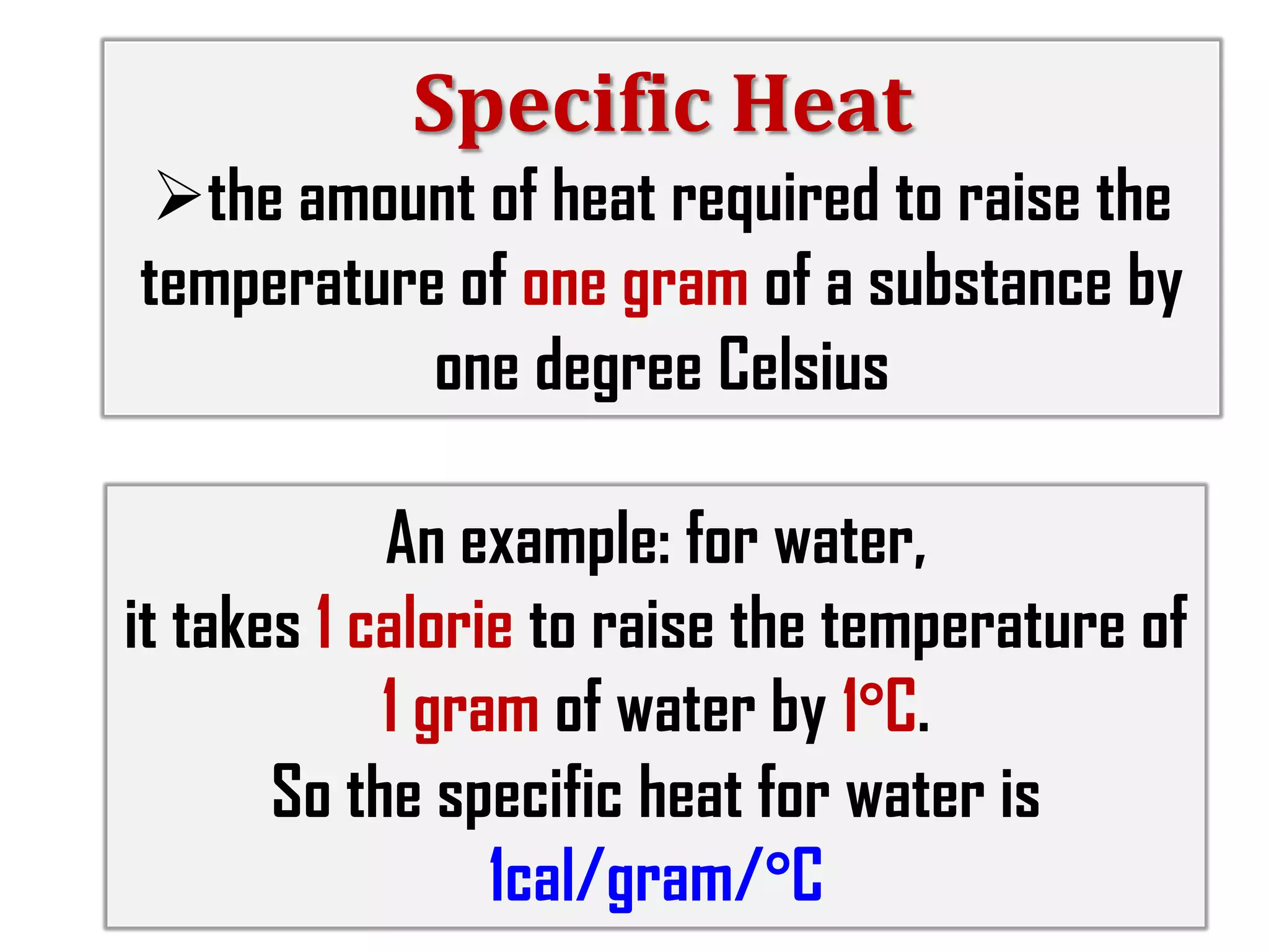 Specific Heat
the amount of heat required to raise the
temperature of one gram of a substance by
one degree Celsius

An example: for water,
it takes 1 calorie to raise the temperature of
1 gram of water by 1°C.
So the specific heat for water is
1cal/gram/°C

 