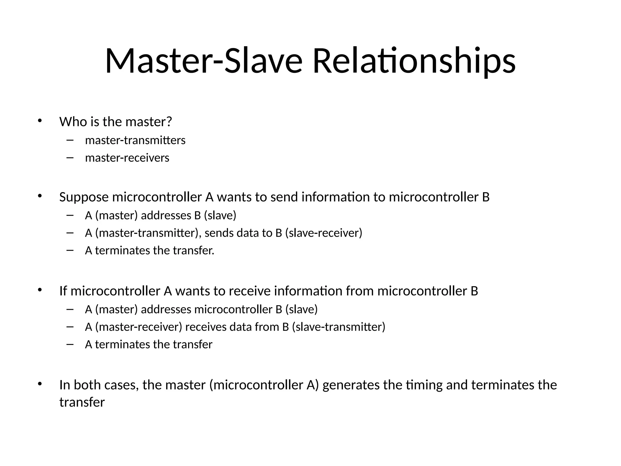 Master-Slave Relationships
• Who is the master?
– master-transmitters
– master-receivers
• Suppose microcontroller A wants to send information to microcontroller B
– A (master) addresses B (slave)
– A (master-transmitter), sends data to B (slave-receiver)
– A terminates the transfer.
• If microcontroller A wants to receive information from microcontroller B
– A (master) addresses microcontroller B (slave)
– A (master-receiver) receives data from B (slave-transmitter)
– A terminates the transfer
• In both cases, the master (microcontroller A) generates the timing and terminates the
transfer
 