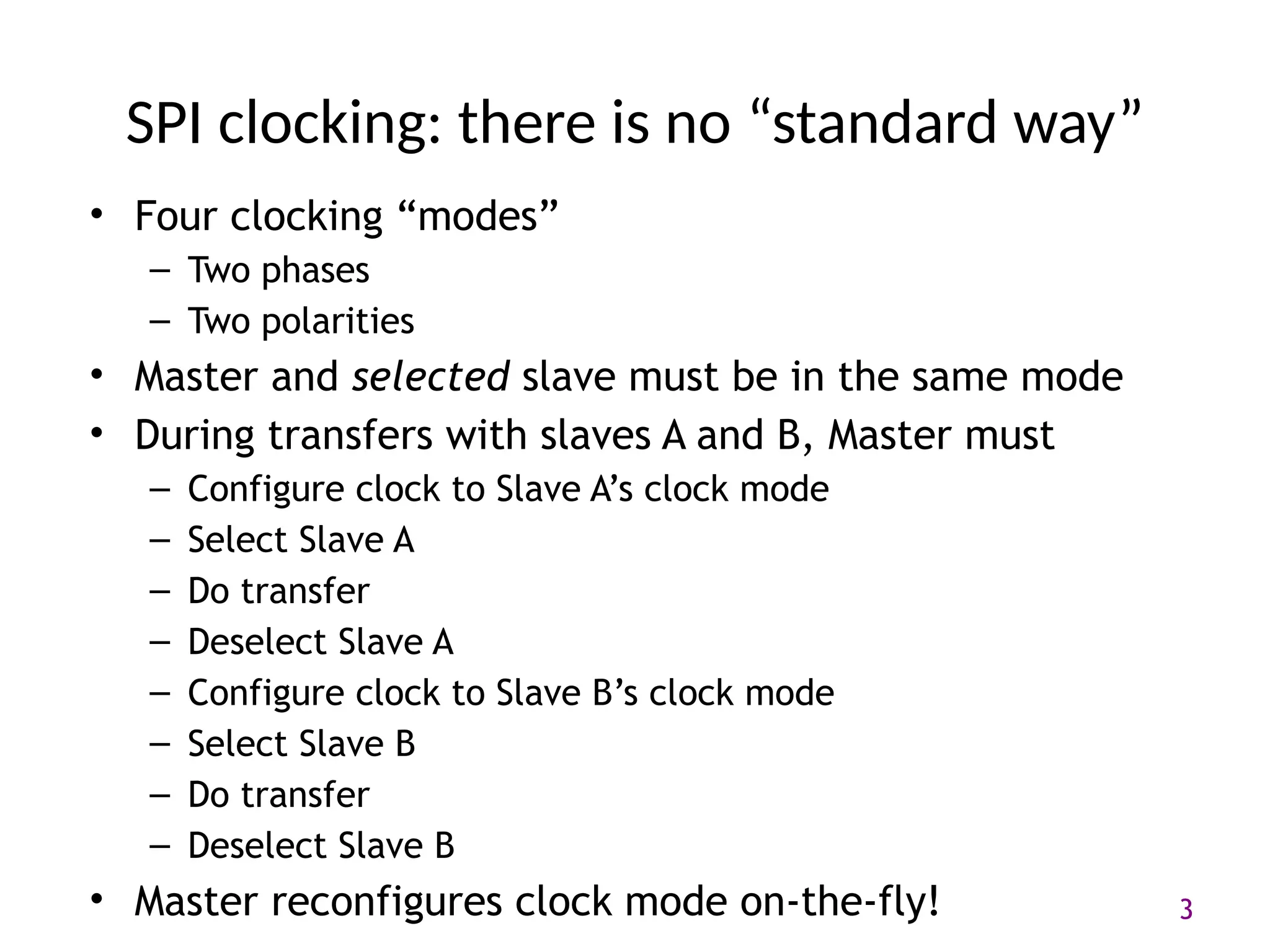 3
SPI clocking: there is no “standard way”
• Four clocking “modes”
– Two phases
– Two polarities
• Master and selected slave must be in the same mode
• During transfers with slaves A and B, Master must
– Configure clock to Slave A’s clock mode
– Select Slave A
– Do transfer
– Deselect Slave A
– Configure clock to Slave B’s clock mode
– Select Slave B
– Do transfer
– Deselect Slave B
• Master reconfigures clock mode on-the-fly!
 