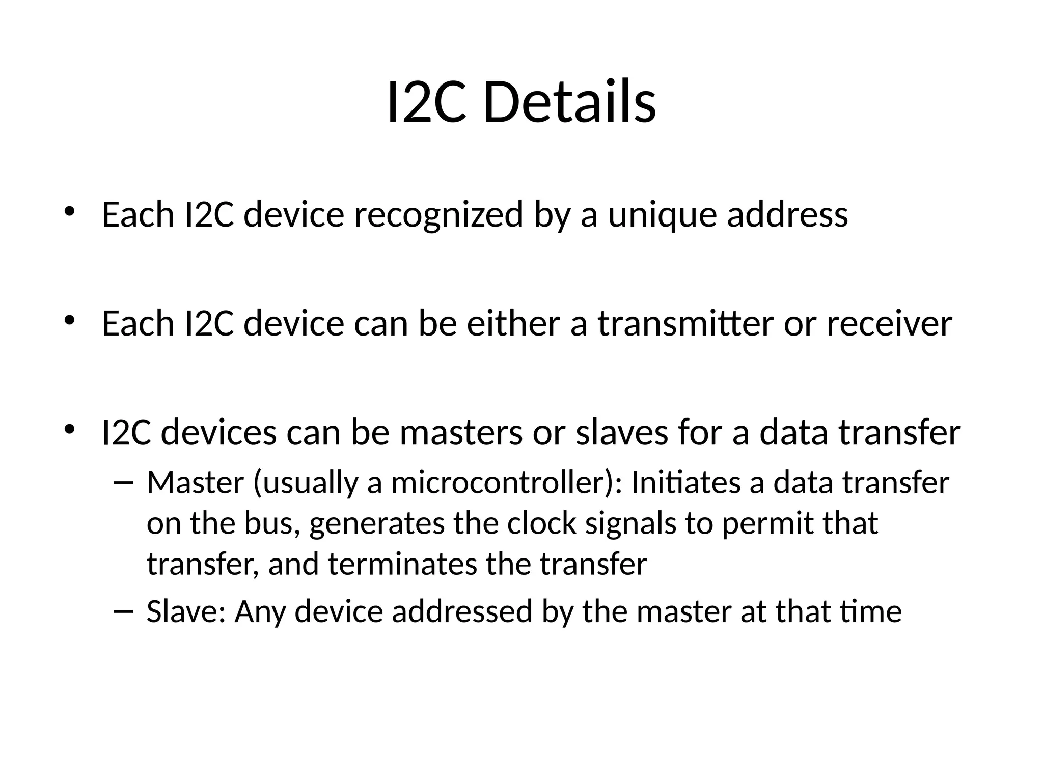 I2C Details
• Each I2C device recognized by a unique address
• Each I2C device can be either a transmitter or receiver
• I2C devices can be masters or slaves for a data transfer
– Master (usually a microcontroller): Initiates a data transfer
on the bus, generates the clock signals to permit that
transfer, and terminates the transfer
– Slave: Any device addressed by the master at that time
 