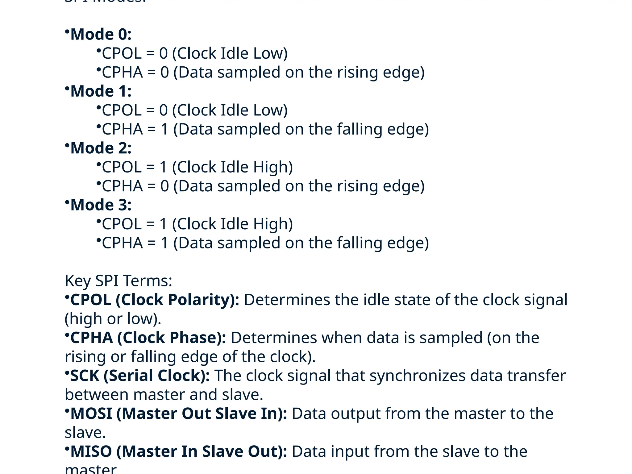 SPI Modes:
•Mode 0:
•CPOL = 0 (Clock Idle Low)
•CPHA = 0 (Data sampled on the rising edge)
•Mode 1:
•CPOL = 0 (Clock Idle Low)
•CPHA = 1 (Data sampled on the falling edge)
•Mode 2:
•CPOL = 1 (Clock Idle High)
•CPHA = 0 (Data sampled on the rising edge)
•Mode 3:
•CPOL = 1 (Clock Idle High)
•CPHA = 1 (Data sampled on the falling edge)
Key SPI Terms:
•CPOL (Clock Polarity): Determines the idle state of the clock signal
(high or low).
•CPHA (Clock Phase): Determines when data is sampled (on the
rising or falling edge of the clock).
•SCK (Serial Clock): The clock signal that synchronizes data transfer
between master and slave.
•MOSI (Master Out Slave In): Data output from the master to the
slave.
•MISO (Master In Slave Out): Data input from the slave to the
 