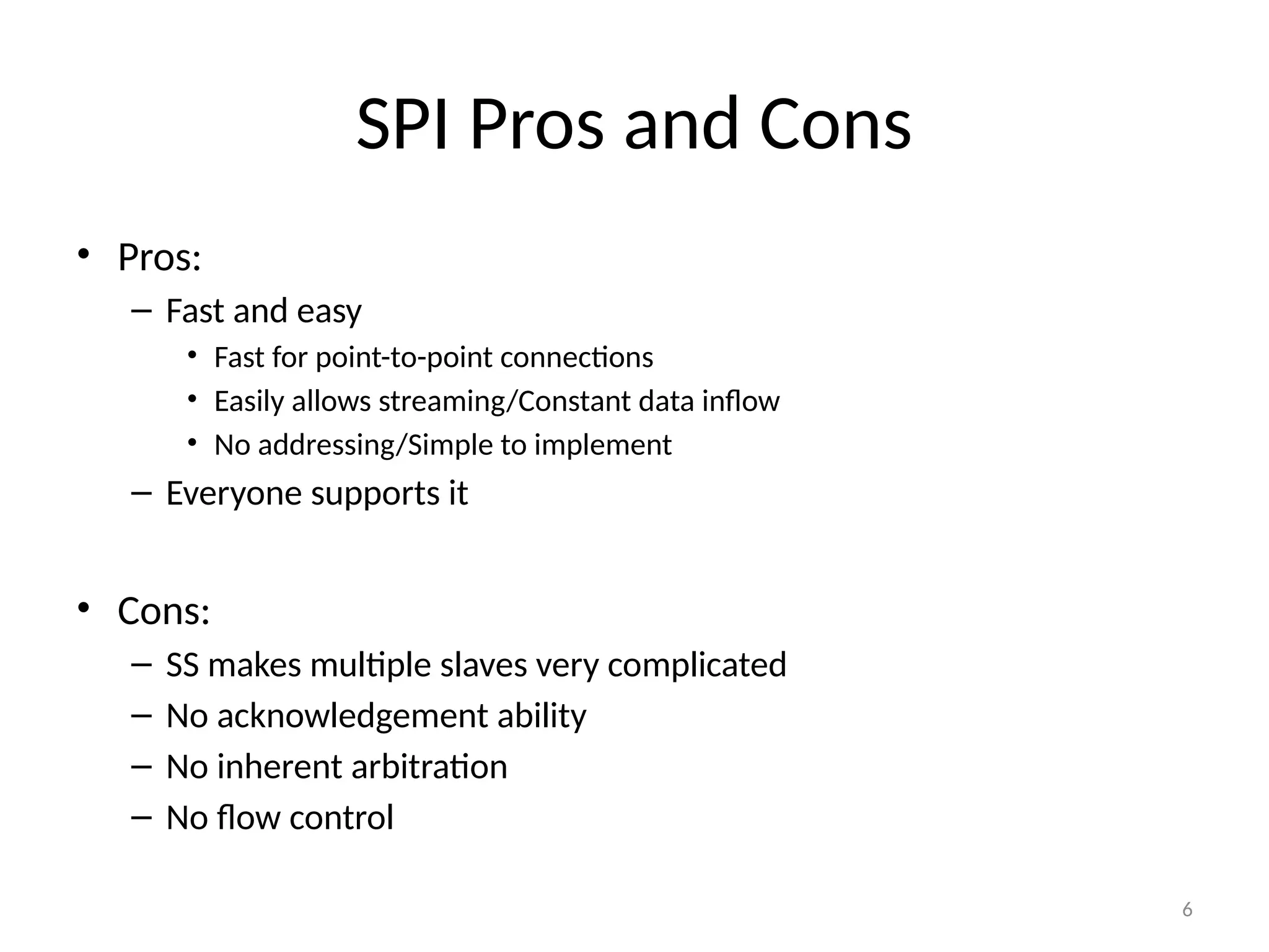 6
SPI Pros and Cons
• Pros:
– Fast and easy
• Fast for point-to-point connections
• Easily allows streaming/Constant data inflow
• No addressing/Simple to implement
– Everyone supports it
• Cons:
– SS makes multiple slaves very complicated
– No acknowledgement ability
– No inherent arbitration
– No flow control
 