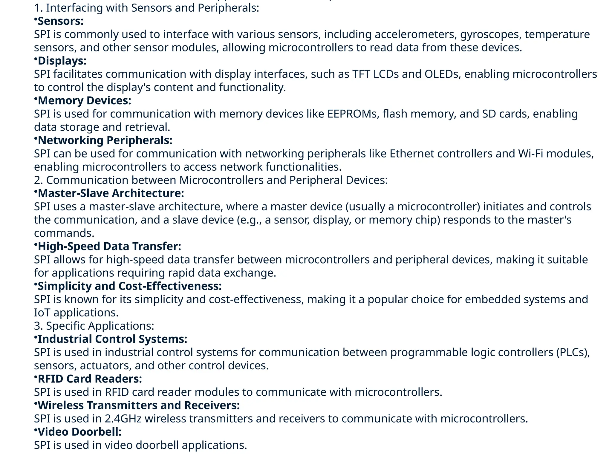1. Interfacing with Sensors and Peripherals:
•Sensors:
SPI is commonly used to interface with various sensors, including accelerometers, gyroscopes, temperature
sensors, and other sensor modules, allowing microcontrollers to read data from these devices.
•Displays:
SPI facilitates communication with display interfaces, such as TFT LCDs and OLEDs, enabling microcontrollers
to control the display's content and functionality.
•Memory Devices:
SPI is used for communication with memory devices like EEPROMs, flash memory, and SD cards, enabling
data storage and retrieval.
•Networking Peripherals:
SPI can be used for communication with networking peripherals like Ethernet controllers and Wi-Fi modules,
enabling microcontrollers to access network functionalities.
2. Communication between Microcontrollers and Peripheral Devices:
•Master-Slave Architecture:
SPI uses a master-slave architecture, where a master device (usually a microcontroller) initiates and controls
the communication, and a slave device (e.g., a sensor, display, or memory chip) responds to the master's
commands.
•High-Speed Data Transfer:
SPI allows for high-speed data transfer between microcontrollers and peripheral devices, making it suitable
for applications requiring rapid data exchange.
•Simplicity and Cost-Effectiveness:
SPI is known for its simplicity and cost-effectiveness, making it a popular choice for embedded systems and
IoT applications.
3. Specific Applications:
•Industrial Control Systems:
SPI is used in industrial control systems for communication between programmable logic controllers (PLCs),
sensors, actuators, and other control devices.
•RFID Card Readers:
SPI is used in RFID card reader modules to communicate with microcontrollers.
•Wireless Transmitters and Receivers:
SPI is used in 2.4GHz wireless transmitters and receivers to communicate with microcontrollers.
•Video Doorbell:
SPI is used in video doorbell applications.
 
