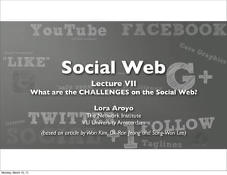 Social Web
                                             Lecture VII
                       What are the CHALLENGES on the Social Web?

                                              Lora Aroyo
                                          The Network Institute
                                         VU University Amsterdam
                         (based on article by Won Kim, Ok-Ran Jeong and Sang-Won Lee)




Monday, March 19, 12
 