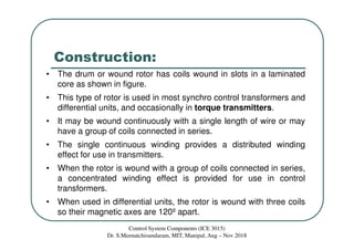 Construction:
• The drum or wound rotor has coils wound in slots in a laminated
core as shown in figure.
• This type of rotor is used in most synchro control transformers and
differential units, and occasionally in torque transmitters.
• It may be wound continuously with a single length of wire or may
have a group of coils connected in series.
• The single continuous winding provides a distributed winding
effect for use in transmitters.
• When the rotor is wound with a group of coils connected in series,
a concentrated winding effect is provided for use in control
transformers.
• When used in differential units, the rotor is wound with three coils
so their magnetic axes are 120º apart.
Control System Components (ICE 3015)
Dr. S.Meenatchisundaram, MIT, Manipal, Aug – Nov 2018
 