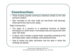 Construction:
• These brushes provide continuous electrical contact to the rotor
during its rotation.
• Also mounted on the rotor shaft are low-friction ball bearings,
which permit the rotor to turn easily.
Stator Construction:
• The stator of a synchro is a cylindrical structure of slotted
laminations on which three Y-connected coils are wound with their
axes 120º apart.
• In figure, view A shows a typical stator assembly consisting of the
laminated stator, stator windings, and cylindrical frame;
• View B shows the stator lamination and the slots in which the
windings are placed.
Control System Components (ICE 3015)
Dr. S.Meenatchisundaram, MIT, Manipal, Aug – Nov 2018
 