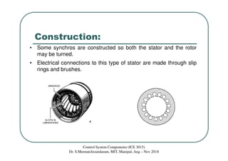 Construction:
• Some synchros are constructed so both the stator and the rotor
may be turned.
• Electrical connections to this type of stator are made through slip
rings and brushes.
Control System Components (ICE 3015)
Dr. S.Meenatchisundaram, MIT, Manipal, Aug – Nov 2018
 