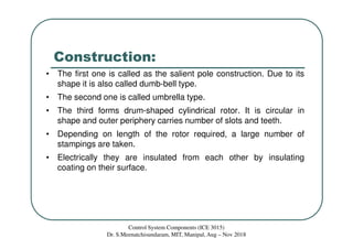 Construction:
• The first one is called as the salient pole construction. Due to its
shape it is also called dumb-bell type.
• The second one is called umbrella type.
• The third forms drum-shaped cylindrical rotor. It is circular in
shape and outer periphery carries number of slots and teeth.
• Depending on length of the rotor required, a large number of
stampings are taken.
• Electrically they are insulated from each other by insulating
coating on their surface.
Control System Components (ICE 3015)
Dr. S.Meenatchisundaram, MIT, Manipal, Aug – Nov 2018
 