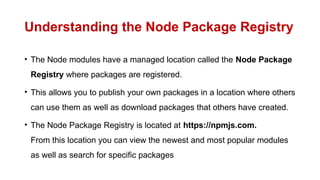 Understanding the Node Package Registry
• The Node modules have a managed location called the Node Package
Registry where packages are registered.
• This allows you to publish your own packages in a location where others
can use them as well as download packages that others have created.
• The Node Package Registry is located at https://npmjs.com.
From this location you can view the newest and most popular modules
as well as search for specific packages
 