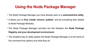 Using the Node Package Manager
• The Node Package Manager you have already seen is a command-line utility.
• It allows you to find, install, remove, publish, and do everything else related
to Node Package Modules.
• The Node Package Manager provides the link between the Node Package
Registry and your development environment.
• The simplest way to really explain the Node Package Manager is to list some of
the command line options and what they do.
 