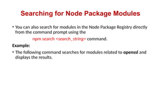 Searching for Node Package Modules
• You can also search for modules in the Node Package Registry directly
from the command prompt using the
npm search <search_string> command.
Example:
• The following command searches for modules related to openssl and
displays the results.
 