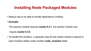 Installing Node Packaged Modules
• Node.js has to be able to handle dependency conflicts.
• Example:
The express module requires cookie 0.3.1, but another module may
require cookie 0.3.0.
• To handle this situation, a separate copy for the cookie module is placed in
each module’s folder under another node_modules folder.
 