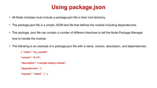 Using package.json
• All Node modules must include a package.json file in their root directory.
• The package.json file is a simple JSON text file that defines the module including dependencies.
• The package. json file can contain a number of different directives to tell the Node Package Manager
how to handle the module.
• The following is an example of a package.json file with a name, version, description, and dependencies:
{ "name": "my_module",
"version": "0.1.0",
"description": "a simple node.js module",
"dependencies" : {
"express" : "latest" } }
 