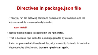 Directives in package.json file
• Then you run the following command from root of your package, and the
express module is automatically installed.
npm install
• Notice that no module is specified in the npm install.
• That is because npm looks for a package.json file by default.
• Later, as you need additional modules, all you need to do is add those to the
dependencies directive and then run npm install again.
 
