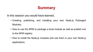 Summary
In this session you would have learned,
• Creating, publishing, and installing your own Node.js Packaged
Modules.
• How to use the NPM to package a local module as well as publish one
to the NPM registry.
• How to install the Node.js modules and use them in your own Node.js
applications.
 