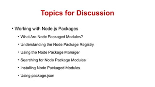 Topics for Discussion
• Working with Node.js Packages
• What Are Node Packaged Modules?
• Understanding the Node Package Registry
• Using the Node Package Manager
• Searching for Node Package Modules
• Installing Node Packaged Modules
• Using package.json
 
