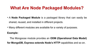 What Are Node Packaged Modules?
• A Node Packaged Module is a packaged library that can easily be
shared, reused, and installed in different projects.
• Many different modules are available for a variety of purposes.
Example:
The Mongoose module provides an ODM (Operational Data Model)
for MongoDB, Express extends Node’s HTTP capabilities and so on.
 