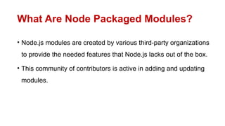 What Are Node Packaged Modules?
• Node.js modules are created by various third-party organizations
to provide the needed features that Node.js lacks out of the box.
• This community of contributors is active in adding and updating
modules.
 