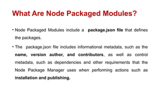 What Are Node Packaged Modules?
• Node Packaged Modules include a package.json file that defines
the packages.
• The package.json file includes informational metadata, such as the
name, version author, and contributors, as well as control
metadata, such as dependencies and other requirements that the
Node Package Manager uses when performing actions such as
installation and publishing.
 