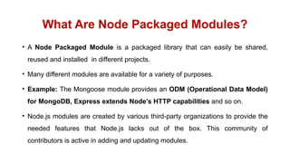What Are Node Packaged Modules?
• A Node Packaged Module is a packaged library that can easily be shared,
reused and installed in different projects.
• Many different modules are available for a variety of purposes.
• Example: The Mongoose module provides an ODM (Operational Data Model)
for MongoDB, Express extends Node’s HTTP capabilities and so on.
• Node.js modules are created by various third-party organizations to provide the
needed features that Node.js lacks out of the box. This community of
contributors is active in adding and updating modules.
 