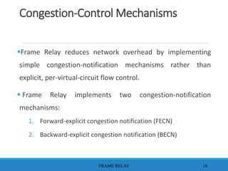 Congestion-Control Mechanisms
Frame Relay reduces network overhead by implementing
simple congestion-notification mechanisms rather than
explicit, per-virtual-circuit flow control.
 Frame Relay implements two congestion-notification
mechanisms:
1. Forward-explicit congestion notification (FECN)
2. Backward-explicit congestion notification (BECN)
FRAME RELAY 16
 