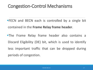 Congestion-Control Mechanisms
FECN and BECN each is controlled by a single bit
contained in the Frame Relay frame header.
The Frame Relay frame header also contains a
Discard Eligibility (DE) bit, which is used to identify
less important traffic that can be dropped during
periods of congestion.
FRAME RELAY 17
 