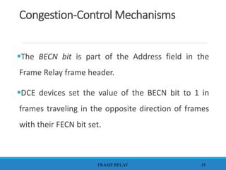 Congestion-Control Mechanisms
The BECN bit is part of the Address field in the
Frame Relay frame header.
DCE devices set the value of the BECN bit to 1 in
frames traveling in the opposite direction of frames
with their FECN bit set.
FRAME RELAY 19
 