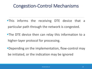 This informs the receiving DTE device that a
particular path through the network is congested.
The DTE device then can relay this information to a
higher-layer protocol for processing.
Depending on the implementation, flow-control may
be initiated, or the indication may be ignored
FRAME RELAY 20
Congestion-Control Mechanisms
 