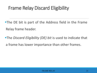 Frame Relay Discard Eligibility
The DE bit is part of the Address field in the Frame
Relay frame header.
The Discard Eligibility (DE) bit is used to indicate that
a frame has lower importance than other frames.
FRAME RELAY 21
 