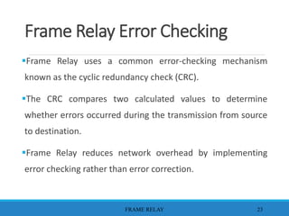 Frame Relay Error Checking
Frame Relay uses a common error-checking mechanism
known as the cyclic redundancy check (CRC).
The CRC compares two calculated values to determine
whether errors occurred during the transmission from source
to destination.
Frame Relay reduces network overhead by implementing
error checking rather than error correction.
FRAME RELAY 23
 