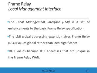 Frame Relay
Local Management Interface
The Local Management Interface (LMI) is a set of
enhancements to the basic Frame Relay specification
The LMI global addressing extension gives Frame Relay
(DLCI) values global rather than local significance.
DLCI values become DTE addresses that are unique in
the Frame Relay WAN.
FRAME RELAY 24
 