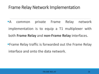 Frame Relay Network Implementation
A common private Frame Relay network
implementation is to equip a T1 multiplexer with
both Frame Relay and non-Frame Relay interfaces.
Frame Relay traffic is forwarded out the Frame Relay
interface and onto the data network.
FRAME RELAY 26
 