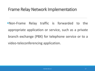 Frame Relay Network Implementation
Non-Frame Relay traffic is forwarded to the
appropriate application or service, such as a private
branch exchange (PBX) for telephone service or to a
video-teleconferencing application.
FRAME RELAY 27
 