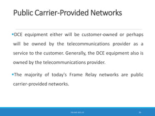 Public Carrier-Provided Networks
DCE equipment either will be customer-owned or perhaps
will be owned by the telecommunications provider as a
service to the customer. Generally, the DCE equipment also is
owned by the telecommunications provider.
The majority of today's Frame Relay networks are public
carrier-provided networks.
FRAME RELAY 30
 