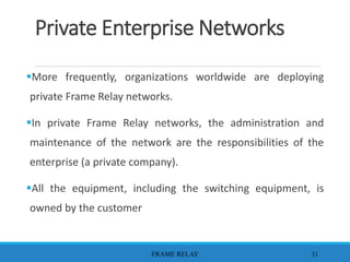 Private Enterprise Networks
More frequently, organizations worldwide are deploying
private Frame Relay networks.
In private Frame Relay networks, the administration and
maintenance of the network are the responsibilities of the
enterprise (a private company).
All the equipment, including the switching equipment, is
owned by the customer
FRAME RELAY 31
 