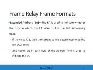 Frame Relay Frame Formats
Extended Address (EA)—The EA is used to indicate whether
the byte in which the EA value is 1 is the last addressing
field.
◦ If the value is 1, then the current byte is determined to be the
last DLCI octet.
◦ .The eighth bit of each byte of the Address field is used to
indicate the EA.
FRAME RELAY 35
 