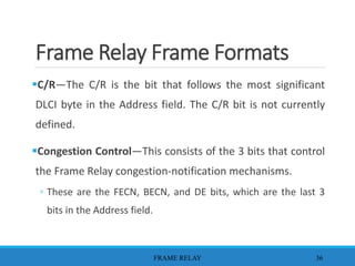 Frame Relay Frame Formats
C/R—The C/R is the bit that follows the most significant
DLCI byte in the Address field. The C/R bit is not currently
defined.
Congestion Control—This consists of the 3 bits that control
the Frame Relay congestion-notification mechanisms.
◦ These are the FECN, BECN, and DE bits, which are the last 3
bits in the Address field.
FRAME RELAY 36
 