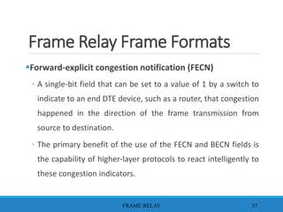 Frame Relay Frame Formats
Forward-explicit congestion notification (FECN)
◦ A single-bit field that can be set to a value of 1 by a switch to
indicate to an end DTE device, such as a router, that congestion
happened in the direction of the frame transmission from
source to destination.
◦ The primary benefit of the use of the FECN and BECN fields is
the capability of higher-layer protocols to react intelligently to
these congestion indicators.
FRAME RELAY 37
 