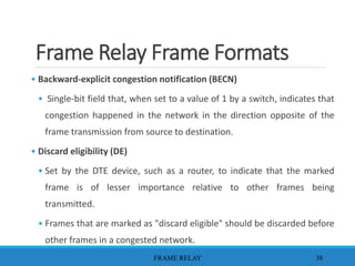 Frame Relay Frame Formats
• Backward-explicit congestion notification (BECN)
• Single-bit field that, when set to a value of 1 by a switch, indicates that
congestion happened in the network in the direction opposite of the
frame transmission from source to destination.
• Discard eligibility (DE)
• Set by the DTE device, such as a router, to indicate that the marked
frame is of lesser importance relative to other frames being
transmitted.
• Frames that are marked as "discard eligible" should be discarded before
other frames in a congested network.
FRAME RELAY 38
 