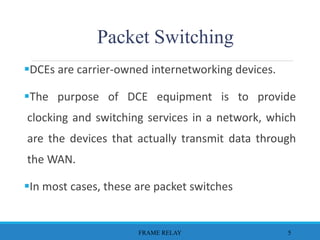 DCEs are carrier-owned internetworking devices.
The purpose of DCE equipment is to provide
clocking and switching services in a network, which
are the devices that actually transmit data through
the WAN.
In most cases, these are packet switches
FRAME RELAY 5
Packet Switching
 