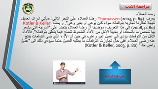 ‫االدب‬ ‫مراجعة‬
‫العمالء‬ ‫رضا‬
‫يعرف‬Thomassen (2003, p. 69)‫التالي‬ ‫النحو‬ ‫على‬ ‫العمالء‬ ‫رضا‬:«‫ادراك‬ ‫يأتي‬‫العمي‬‫ل‬
‫تجاربه‬ ‫لمقارنة‬ ‫نتيجة‬‫ب‬‫توقعاته‬‫وعي‬ ‫بغير‬ ‫او‬ ‫بوعي‬ ‫كان‬ ‫سواء‬."‫يستند‬ ‫و‬Kotler & Keller
(2008, p. 80)‫على‬ ‫يتحدد‬ ‫العمالء‬ ‫رضا‬ ‫أن‬ ‫ا‬ً‫ح‬‫موض‬ ،‫التعريف‬ ‫هذا‬ ‫إلى‬"‫ي‬ ‫التي‬ ‫الدرجة‬‫شعر‬
‫بتوق‬ ‫يتعلق‬ ‫فيما‬ ‫للمنتج‬ ‫الملحوظ‬ ‫األداء‬ ‫من‬ ‫األمل‬ ‫بخيبة‬ ‫أو‬ ‫بالسعادة‬ ‫ما‬ ‫شخص‬ ‫بها‬‫عاته‬."‫فاألداء‬
‫االقل‬‫التوقع‬ ‫يلبي‬ ‫الذي‬ ‫األداء‬ ‫أن‬ ‫حين‬ ‫في‬ ، ٍ‫راض‬ ‫غير‬ ‫عميل‬ ‫إلى‬ ‫يؤدي‬ ‫التوقعات‬ ‫من‬‫ينتج‬ ‫ات‬
‫العمالء‬ ‫رضى‬ ‫عنه‬.‫ا‬ ‫ذلك‬ ‫سيؤدي‬ ‫حتما‬ ‫العميل‬ ‫يطلبه‬ ‫ما‬ ‫التوقعات‬ ‫تجاوزت‬ ‫حال‬ ‫ففي‬‫لى‬"‫عميل‬
‫ًا‬‫د‬‫ج‬ ٍ‫راض‬"(Kotler & Keller, 2003, p. 80)
‫البداية‬ ‫هنا‬ ‫من‬
 