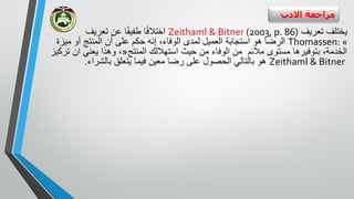 ‫االدب‬ ‫مراجعة‬
‫تعريف‬ ‫يختلف‬Zeithaml & Bitner (2003, p. 86)‫تعريف‬ ‫عن‬ ‫ا‬ً‫ف‬‫طفي‬ ‫ا‬ً‫ف‬‫اختال‬
Thomassen: «‫العميل‬ ‫استجابة‬ ‫هو‬ ‫الرضا‬‫ا‬ ‫لمدى‬‫لوفاء‬،‫ميز‬ ‫أو‬ ‫المنتج‬ ‫أن‬ ‫على‬ ‫حكم‬ ‫إنه‬‫ة‬
،‫الخدمة‬‫بتوفيرها‬‫مستوى‬‫مالئم‬‫الوفاء‬ ‫من‬‫المنتج‬ ‫استهاللك‬ ‫حيث‬ ‫من‬«‫ا‬ ‫يعني‬ ‫وهذا‬ ،‫ن‬‫تركيز‬
Zeithaml & Bitner‫بالشراء‬ ‫يتعلق‬ ‫فيما‬ ‫معين‬ ‫رضا‬ ‫على‬ ‫الحصول‬ ‫بالتالي‬ ‫هو‬.
 