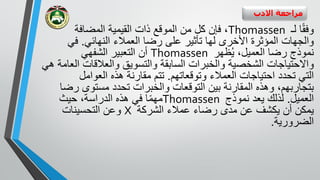 ‫االدب‬ ‫مراجعة‬
‫ا‬ً‫ق‬‫وف‬‫لـ‬Thomassen‫من‬ ‫كل‬ ‫فإن‬ ،‫المضافة‬ ‫القيمية‬ ‫ذات‬ ‫الموقع‬
‫و‬‫النهائي‬ ‫العمالء‬ ‫رضا‬ ‫على‬ ‫تأثير‬ ‫لها‬ ‫األخرى‬ ‫المؤثرة‬ ‫الجهات‬.‫في‬
‫رض‬ ‫نموذج‬،‫العميل‬ ‫ا‬‫ظهر‬ُ‫ي‬Thomassen‫الشفهي‬ ‫التعبير‬ ‫أن‬
‫والعالقات‬ ‫والتسويق‬ ‫السابقة‬ ‫والخبرات‬ ‫الشخصية‬ ‫واالحتياجات‬‫هي‬ ‫العامة‬
‫وتوقعاتهم‬ ‫العمالء‬ ‫احتياجات‬ ‫تحدد‬ ‫التي‬.‫العوامل‬ ‫هذه‬ ‫مقارنة‬ ‫تتم‬
‫ر‬ ‫مستوى‬ ‫تحدد‬ ‫والخبرات‬ ‫التوقعات‬ ‫بين‬ ‫المقارنة‬ ‫وهذه‬ ،‫بتجاربهم‬‫ضا‬
‫العميل‬.‫نموذج‬ ‫يعد‬ ‫لذلك‬Thomassen‫حيث‬ ،‫الدراسة‬ ‫هذه‬ ‫في‬ ‫ا‬ً‫م‬‫مه‬
‫الشركة‬ ‫عمالء‬ ‫رضاء‬ ‫مدى‬ ‫عن‬ ‫يكشف‬ ‫أن‬ ‫يمكن‬X‫التحسينات‬ ‫وعن‬
‫الضرورية‬.
 