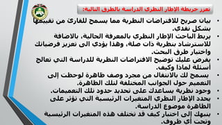 ‫التال‬ ‫بالطرق‬ ‫الدراسة‬ ‫النظري‬ ‫اإلطار‬ ‫خريطة‬ ‫تعزز‬‫ية‬:
•‫النظرية‬ ‫لالفتراضات‬ ‫صريح‬ ‫بيان‬‫مما‬‫ت‬ ‫من‬ ‫للقارئ‬ ‫يسمح‬‫قييمها‬
‫نقدي‬ ‫بشكل‬.
•‫يربط‬‫الباحث‬‫باالضافة‬ ،‫الحالية‬ ‫بالمعرفة‬ ‫النظري‬ ‫اإلطار‬
‫فرض‬ ‫تعزيز‬ ‫الى‬ ‫يؤدي‬ ‫وهذا‬ ،‫صلة‬ ‫ذات‬ ‫بنظرية‬ ‫لالسترشاد‬‫ياتك‬
‫البحث‬ ‫طرق‬ ‫واختيار‬.
•‫للدراسة‬ ‫النظرية‬ ‫االفتراضات‬ ‫توضيح‬ ‫عليك‬ ‫يفرض‬‫التي‬‫تعالج‬
‫وكيف‬ ‫لماذا‬ ‫أسئلة‬.
•‫إلى‬ ‫لوحظت‬ ‫ظاهرة‬ ‫وصف‬ ‫مجرد‬ ‫من‬ ‫باالنتقال‬ ‫لك‬ ‫يسمح‬
‫الظاهرة‬ ‫لتلك‬ ‫المختلفة‬ ‫الجوانب‬ ‫حول‬ ‫التعميم‬.
•‫التعميمات‬ ‫تلك‬ ‫حدود‬ ‫تحديد‬ ‫على‬ ‫يساعدك‬ ‫نظرية‬ ‫وجود‬.
•‫على‬ ‫تؤثر‬ ‫التي‬ ‫الرئيسية‬ ‫المتغيرات‬ ‫النظري‬ ‫اإلطار‬ ‫يحدد‬
‫الدراسة‬ ‫موضوع‬ ‫الظاهرة‬.
•‫الرئي‬ ‫المتغيرات‬ ‫هذه‬ ‫تختلف‬ ‫قد‬ ‫كيف‬ ‫اختبار‬ ‫إلى‬ ‫ينبهك‬‫سية‬
‫ظروف‬ ‫أي‬ ‫وتحت‬.
 