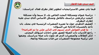 ‫االطار‬ ‫هذا‬ ‫تبني‬ ‫كيف‬
‫فعال‬ ‫نظري‬ ‫إطار‬ ‫لتطوير‬ ‫االستراتيجيات‬ ‫بعض‬ ‫يلي‬ ‫فيما‬‫لدراستك‬:
•‫بك‬ ‫الخاص‬ ‫البحث‬ ‫ومشكلة‬ ‫عنوان‬ ‫دراسة‬‫وأن‬ ‫سيما‬ ‫ال‬ ،‫مشكلة‬
‫البحث‬‫تركز‬‫تبني‬ ‫الذي‬ ‫األساس‬ ‫وتشكل‬ ‫بالكامل‬ ‫دراستك‬ ‫على‬‫عليه‬
‫النظري‬ ‫إطارك‬.
•‫بحثك‬ ‫في‬ ‫الرئيسية‬ ‫المتغيرات‬ ‫تعتبره‬ ‫ما‬ ‫حول‬ ‫الذهني‬ ‫العصف‬‫بان‬ ،
‫تأخذ‬‫بالحسبان‬‫االجابة‬‫السؤال‬ ‫عن‬:
•‫افتراضه؟‬ ‫تم‬ ‫ما‬ ‫على‬ ‫التأثير‬ ‫في‬ ‫تسهم‬ ‫التي‬ ‫العوامل‬ ‫هي‬ ‫ما‬
•‫البحثي‬ ‫لسؤالك‬ ‫إجابات‬ ‫على‬ ‫للعثور‬ ‫الصلة‬ ‫ذات‬ ‫األدبيات‬ ‫راجع‬.
•‫بدراستك‬ ‫صلة‬ ‫ذات‬ ‫تكون‬ ‫قد‬ ‫التي‬ ‫والمتغيرات‬ ‫العالقات‬ ‫اذكر‬‫وض‬ ،‫عها‬
‫تركيبة‬ ‫في‬‫المتغيرات‬ ‫مجموعة‬‫من‬‫وتابعة‬ ‫مستقلة‬ ‫فئات‬.
 